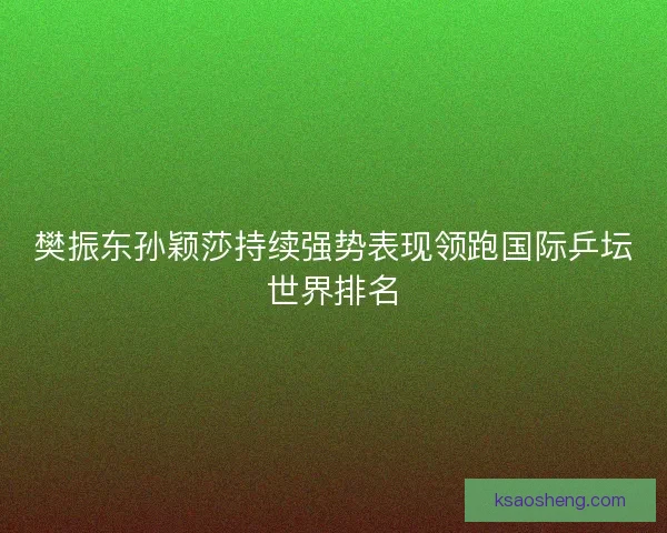 樊振东孙颖莎持续强势表现领跑国际乒坛世界排名